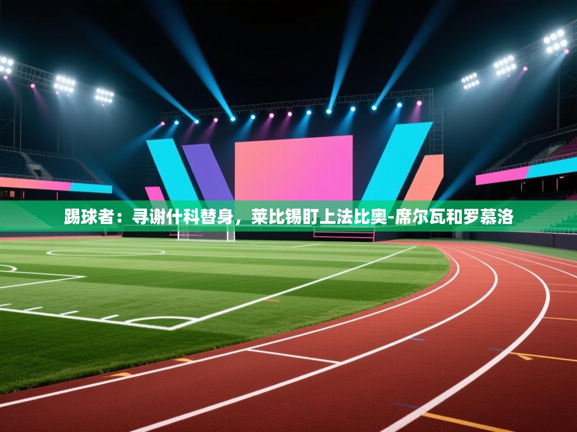 云开官网-踢球者:寻谢什科替身,莱比锡盯上法比奥-席尔瓦和罗慕洛 第3张