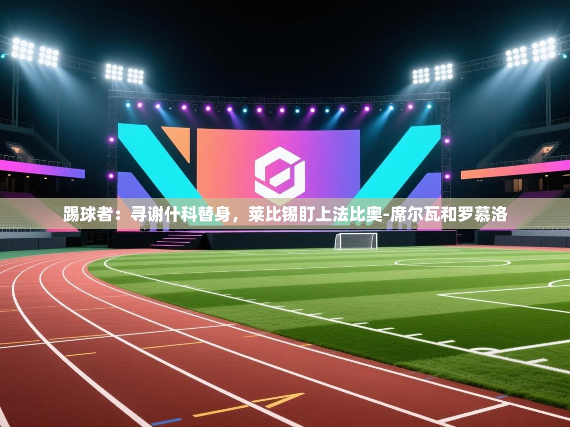 云开官网-踢球者:寻谢什科替身,莱比锡盯上法比奥-席尔瓦和罗慕洛 第4张