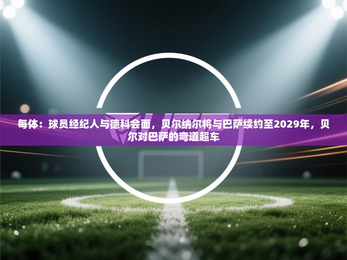 开云直播-每体：球员经纪人与德科会面，贝尔纳尔将与巴萨续约至2029年，贝尔对巴萨的弯道超车  第3张