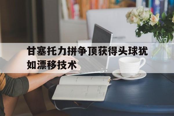 甘塞托力拼争顶获得头球犹如漂移技术